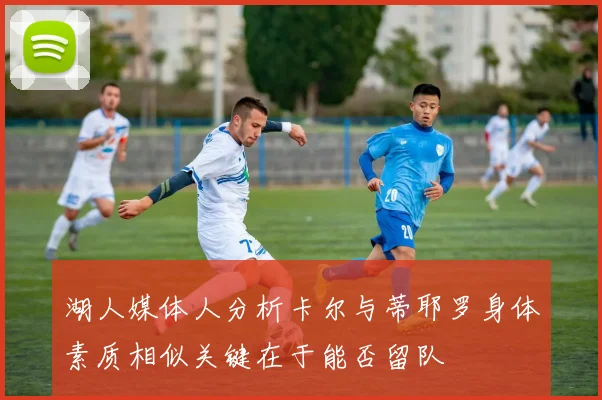 湖人媒体人分析卡尔与蒂耶罗身体素质相似关键在于能否留队
