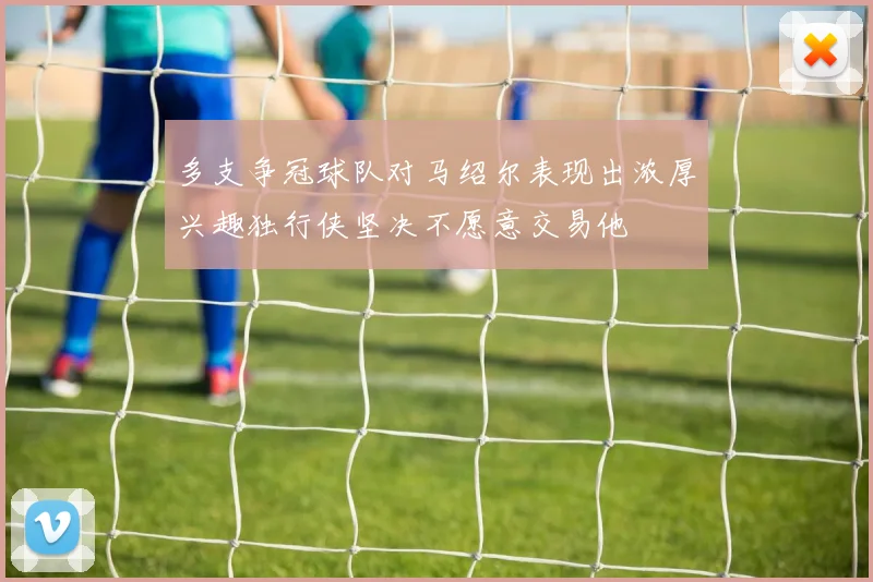 多支争冠球队对马绍尔表现出浓厚兴趣独行侠坚决不愿意交易他