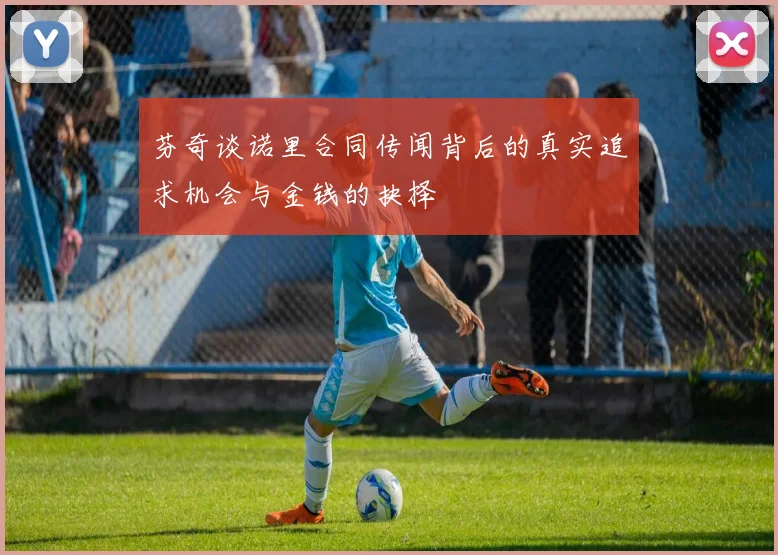 芬奇谈诺里合同传闻背后的真实追求机会与金钱的抉择
