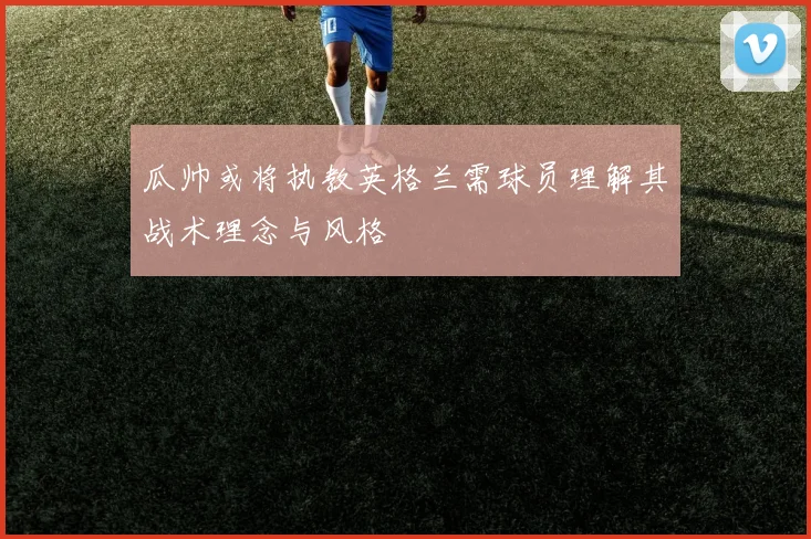 瓜帅或将执教英格兰需球员理解其战术理念与风格