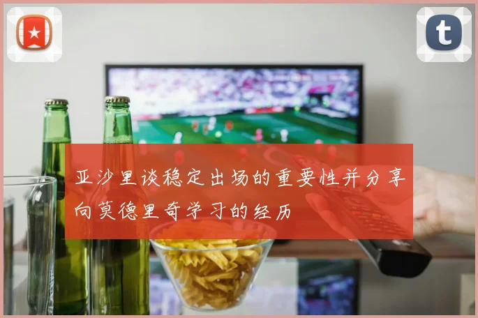 亚沙里谈稳定出场的重要性并分享向莫德里奇学习的经历