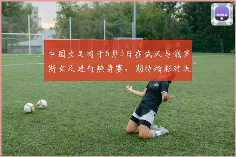 中国女足将于6月3日在武汉与俄罗斯女足进行热身赛，期待精彩对决