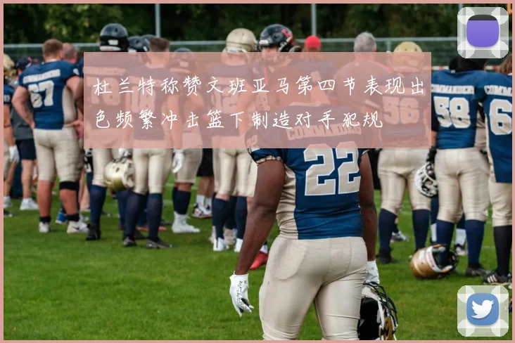 杜兰特称赞文班亚马第四节表现出色频繁冲击篮下制造对手犯规