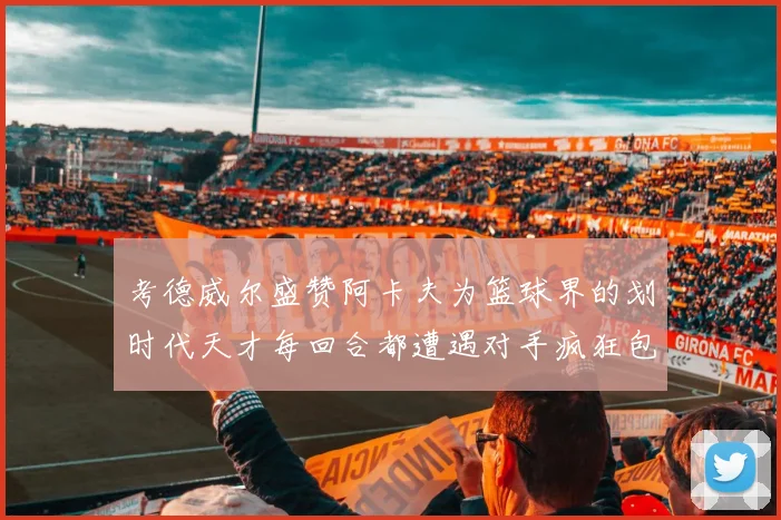 考德威尔盛赞阿卡夫为篮球界的划时代天才每回合都遭遇对手疯狂包夹挑战