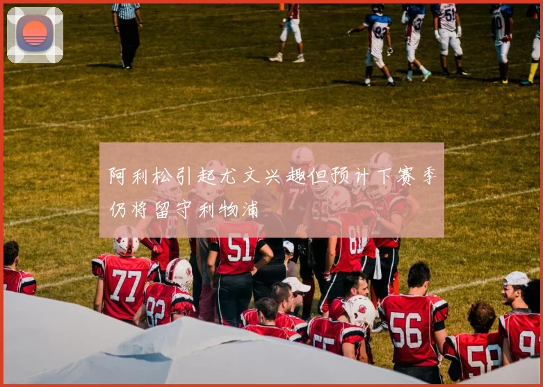 阿利松引起尤文兴趣但预计下赛季仍将留守利物浦