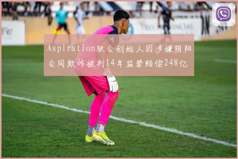 Aspiration联合创始人因涉嫌阴阳合同欺诈被判14年监禁赔偿248亿