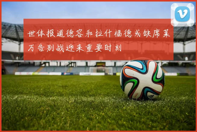 世体报道德容和拉什福德或缺席莱万告别战迎来重要时刻