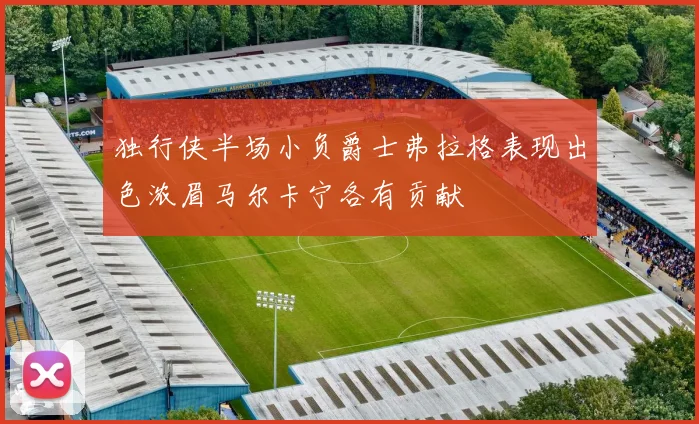 独行侠半场小负爵士弗拉格表现出色浓眉马尔卡宁各有贡献