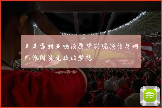 库库雷利亚畅谈愿望实现期待与姆巴佩同场竞技的梦想