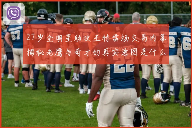 27岁全明星助攻王特雷杨交易内幕揭秘老鹰与奇才的真实意图是什么