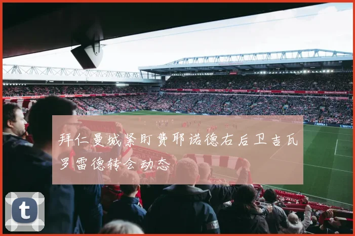 拜仁曼城紧盯费耶诺德右后卫吉瓦罗雷德转会动态