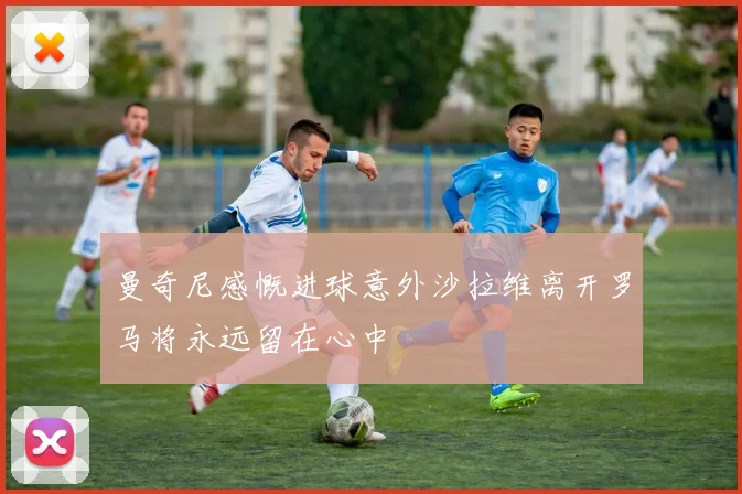 曼奇尼感慨进球意外沙拉维离开罗马将永远留在心中